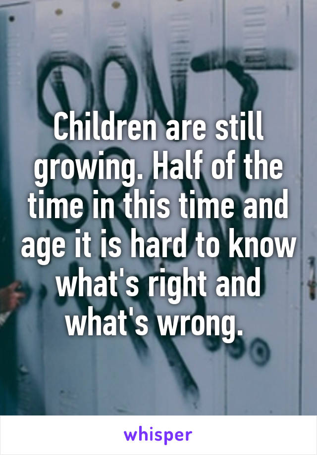 Children are still growing. Half of the time in this time and age it is hard to know what's right and what's wrong. 