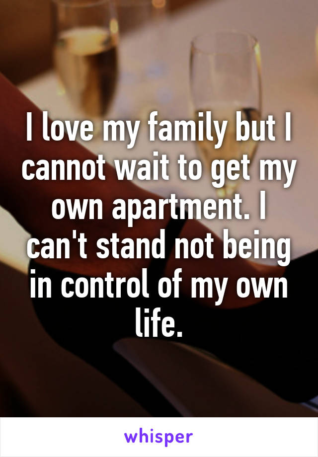 I love my family but I cannot wait to get my own apartment. I can't stand not being in control of my own life.