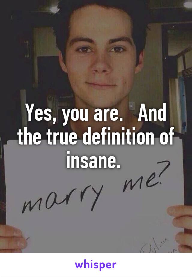 Yes, you are.   And the true definition of insane. 