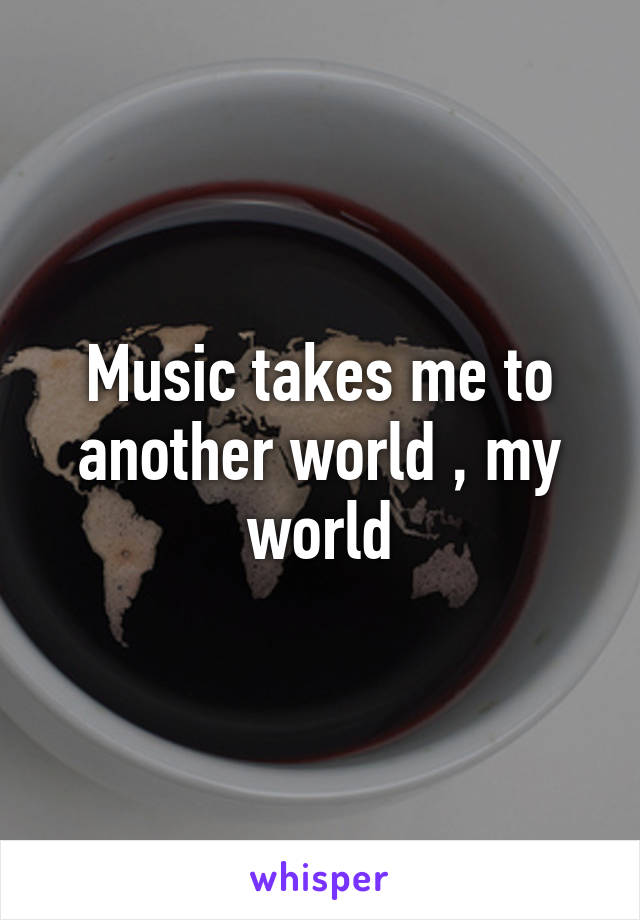 Music takes me to another world , my world