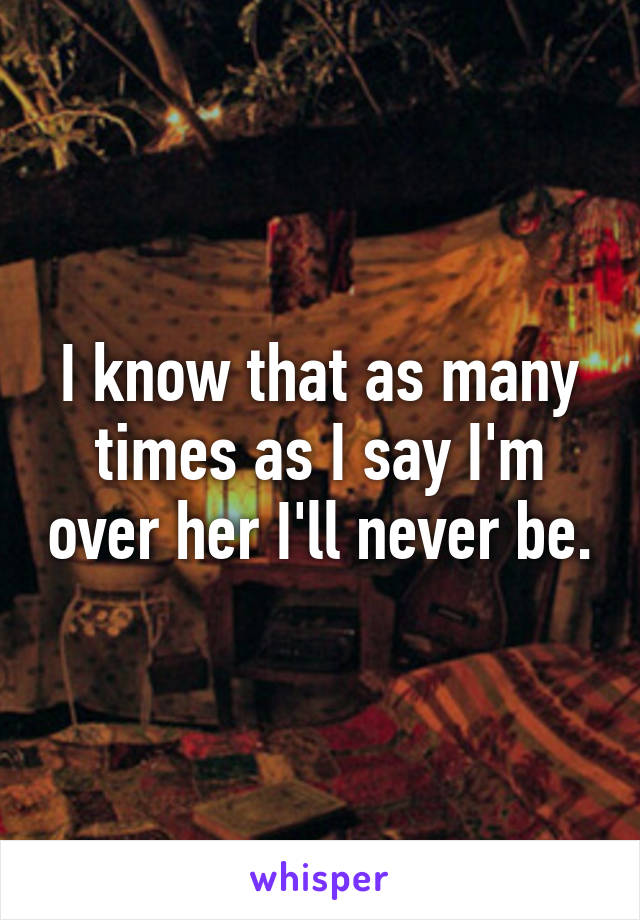 I know that as many times as I say I'm over her I'll never be.