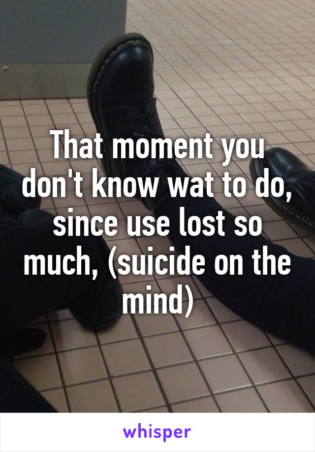 That moment you don't know wat to do, since use lost so much, (suicide on the mind)