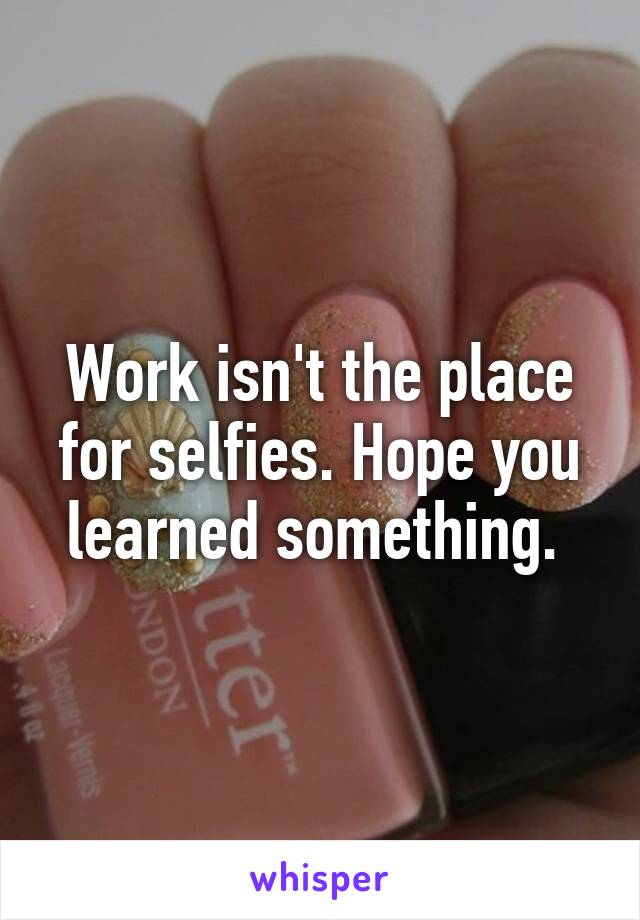 Work isn't the place for selfies. Hope you learned something. 