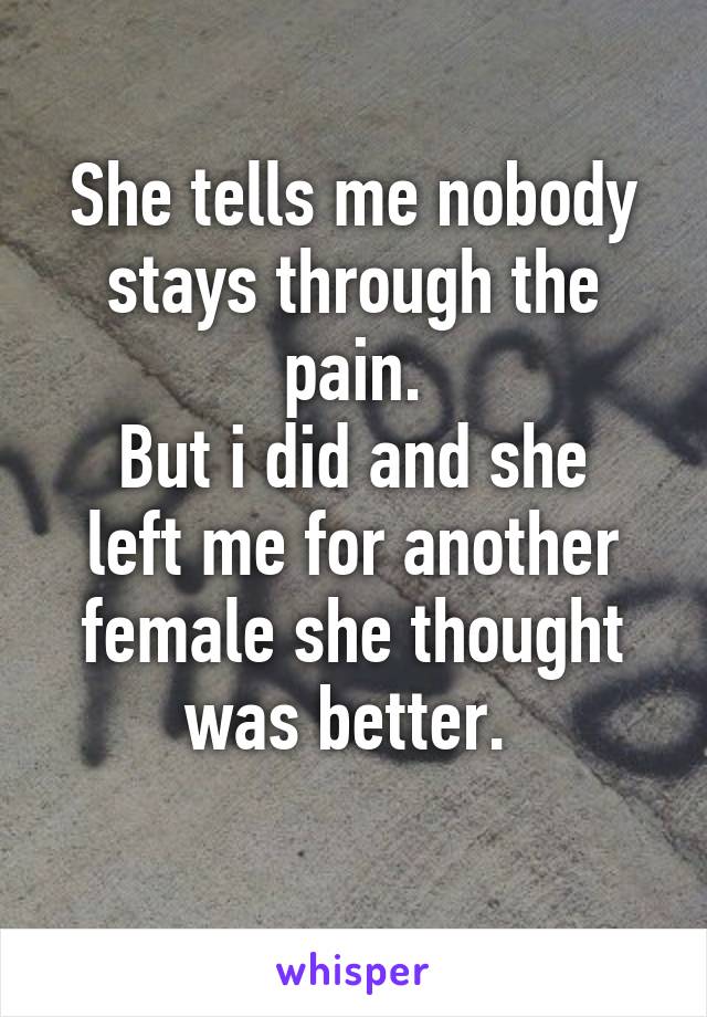 She tells me nobody stays through the pain.
But i did and she left me for another female she thought was better. 
