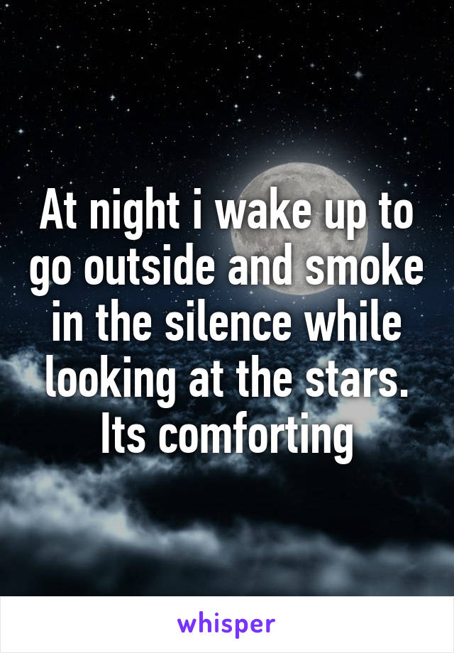 At night i wake up to go outside and smoke in the silence while looking at the stars. Its comforting