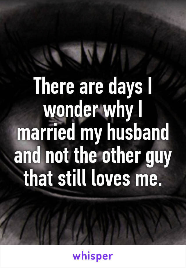 There are days I wonder why I married my husband and not the other guy that still loves me.