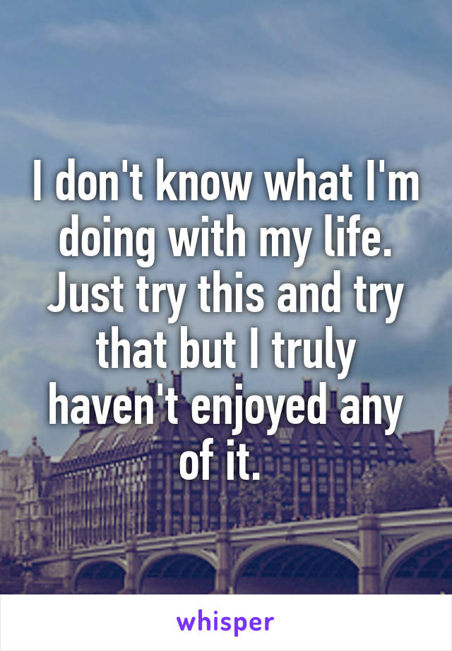 I don't know what I'm doing with my life. Just try this and try that but I truly haven't enjoyed any of it. 