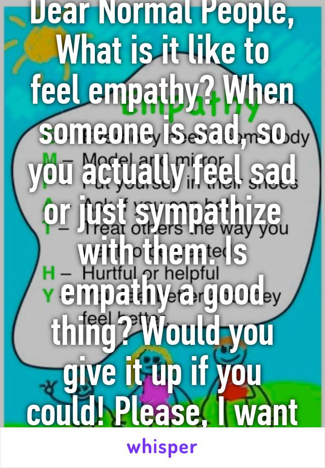 Dear Normal People,
What is it like to feel empathy? When someone is sad, so you actually feel sad or just sympathize with them. Is empathy a good thing? Would you give it up if you could! Please, I want answers.