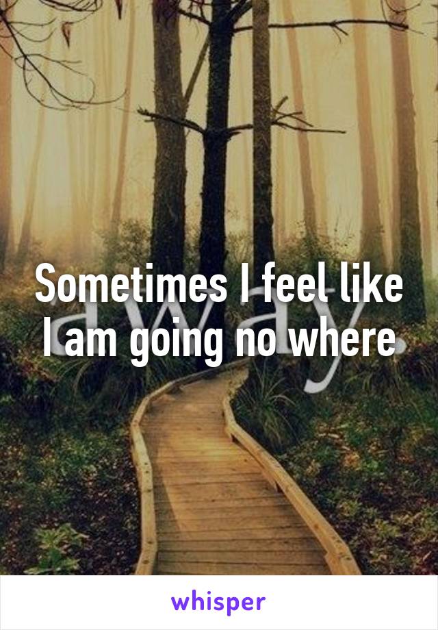 Sometimes I feel like I am going no where