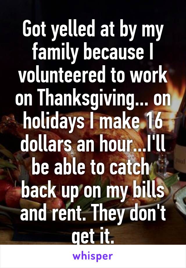 Got yelled at by my family because I volunteered to work on Thanksgiving... on holidays I make 16 dollars an hour...I'll be able to catch  back up on my bills and rent. They don't get it.