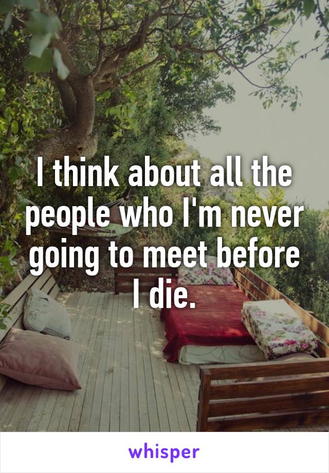 I think about all the people who I'm never going to meet before I die.