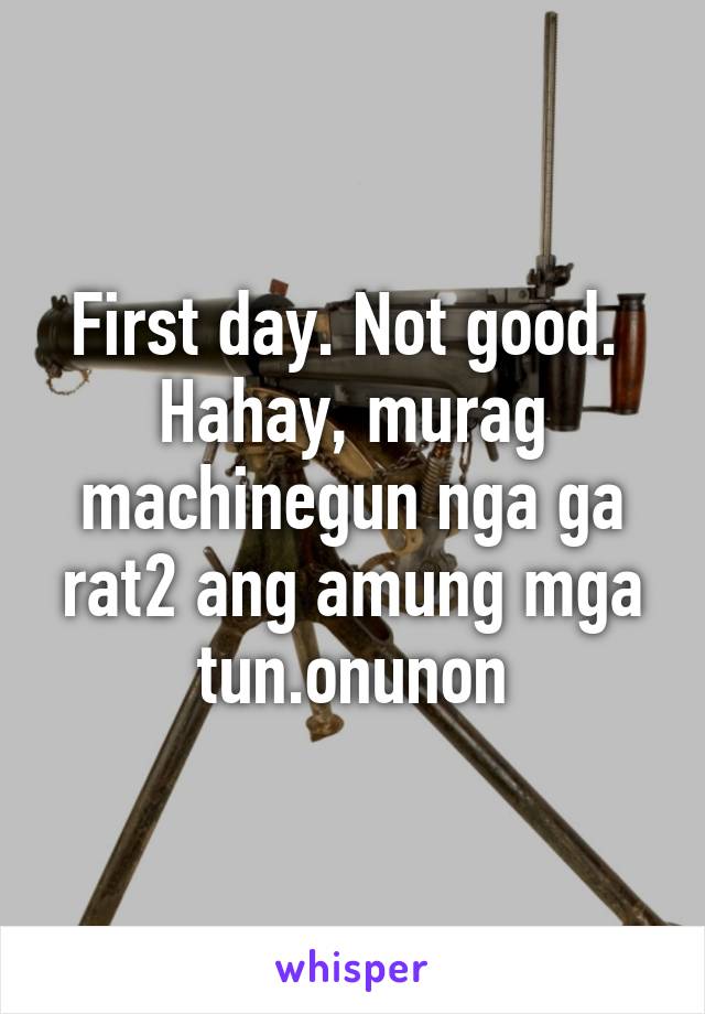 First day. Not good. 
Hahay, murag machinegun nga ga rat2 ang amung mga tun.onunon