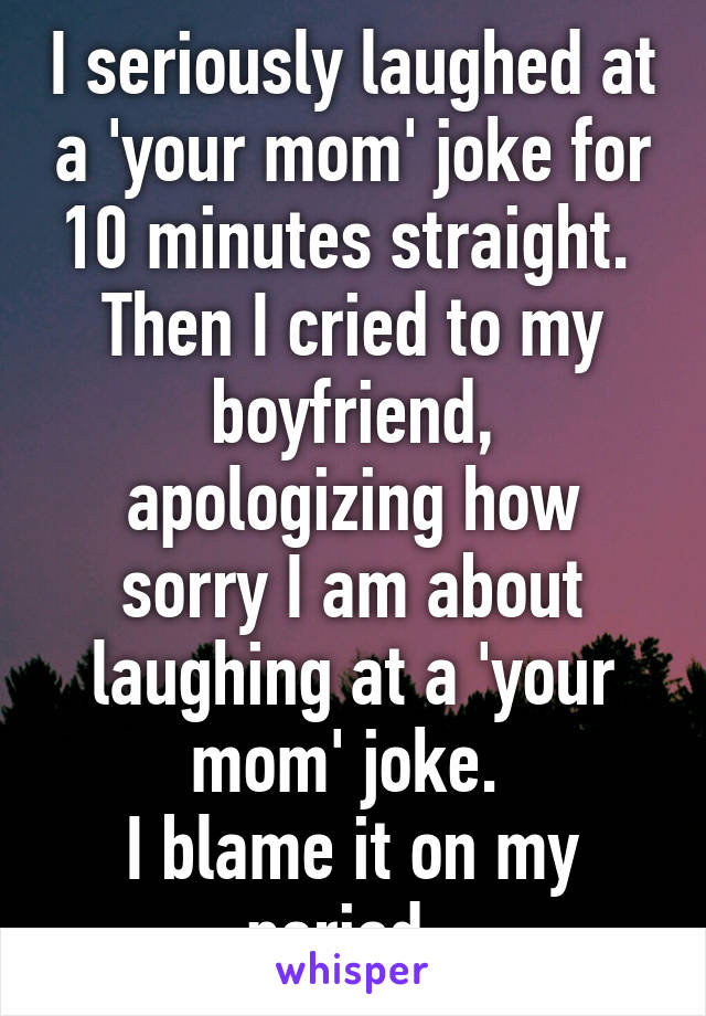 I seriously laughed at a 'your mom' joke for 10 minutes straight. 
Then I cried to my boyfriend, apologizing how sorry I am about laughing at a 'your mom' joke. 
I blame it on my period. 