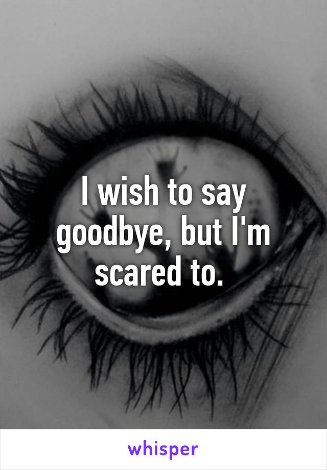 I wish to say goodbye, but I'm scared to. 