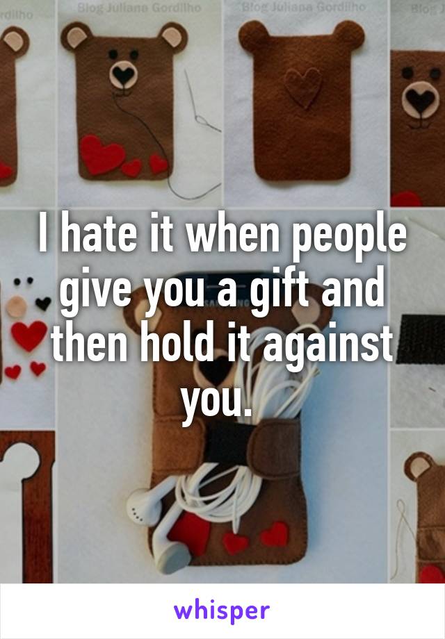 I hate it when people give you a gift and then hold it against you. 