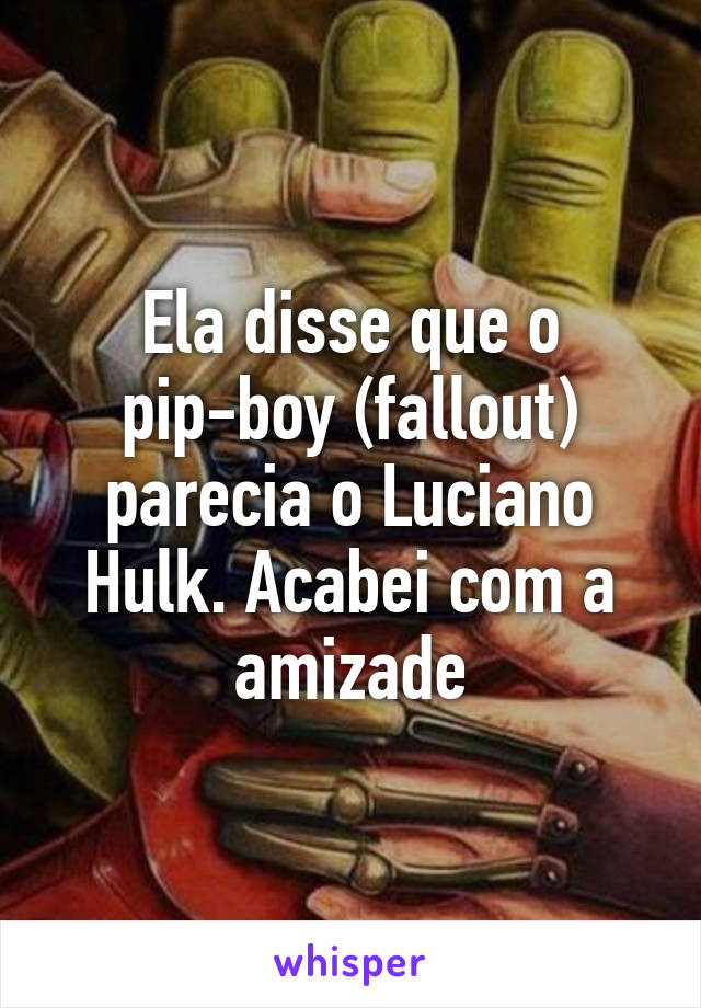 Ela disse que o pip-boy (fallout) parecia o Luciano Hulk. Acabei com a amizade