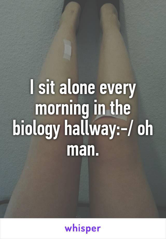 I sit alone every morning in the biology hallway:-/ oh man.