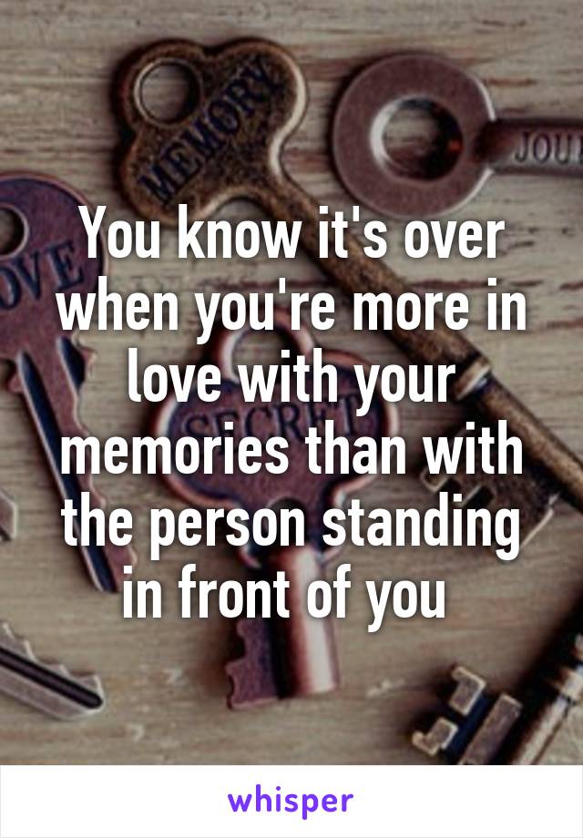 You know it's over when you're more in love with your memories than with the person standing in front of you 