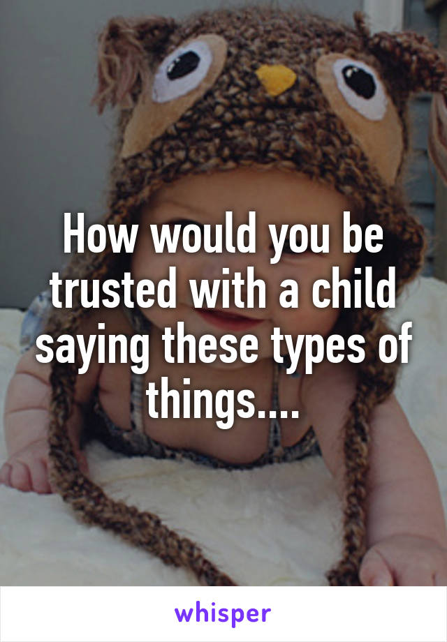 How would you be trusted with a child saying these types of things....