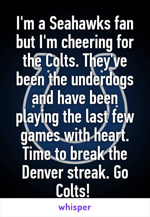 I'm a Seahawks fan but I'm cheering for the Colts. They've been the underdogs and have been playing the last few games with heart. Time to break the Denver streak. Go Colts! 