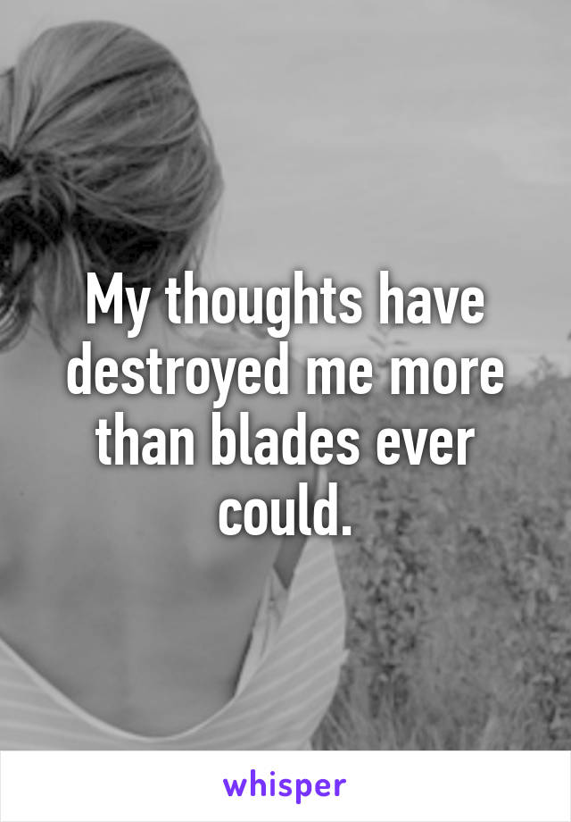 My thoughts have destroyed me more than blades ever could.