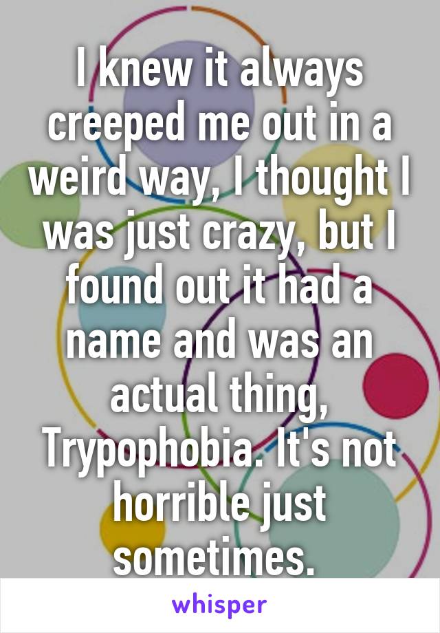 I knew it always creeped me out in a weird way, I thought I was just crazy, but I found out it had a name and was an actual thing, Trypophobia. It's not horrible just sometimes. 