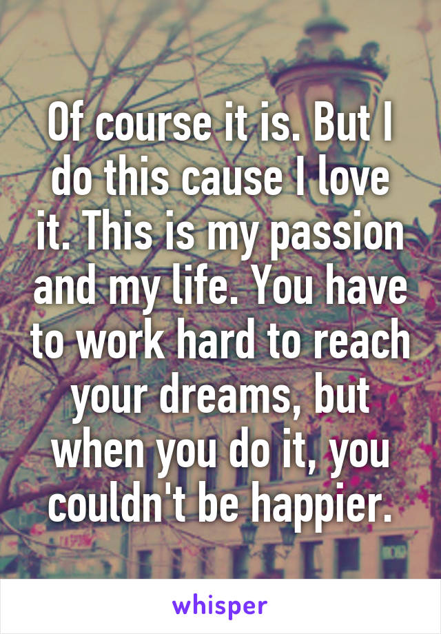 Of course it is. But I do this cause I love it. This is my passion and my life. You have to work hard to reach your dreams, but when you do it, you couldn't be happier.