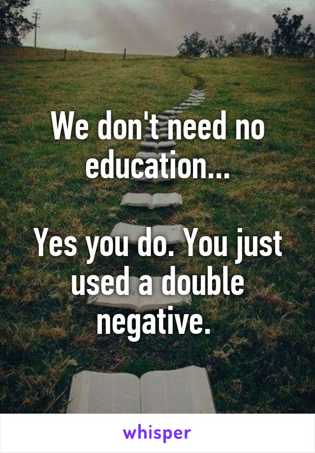 We don't need no education...

Yes you do. You just used a double negative. 