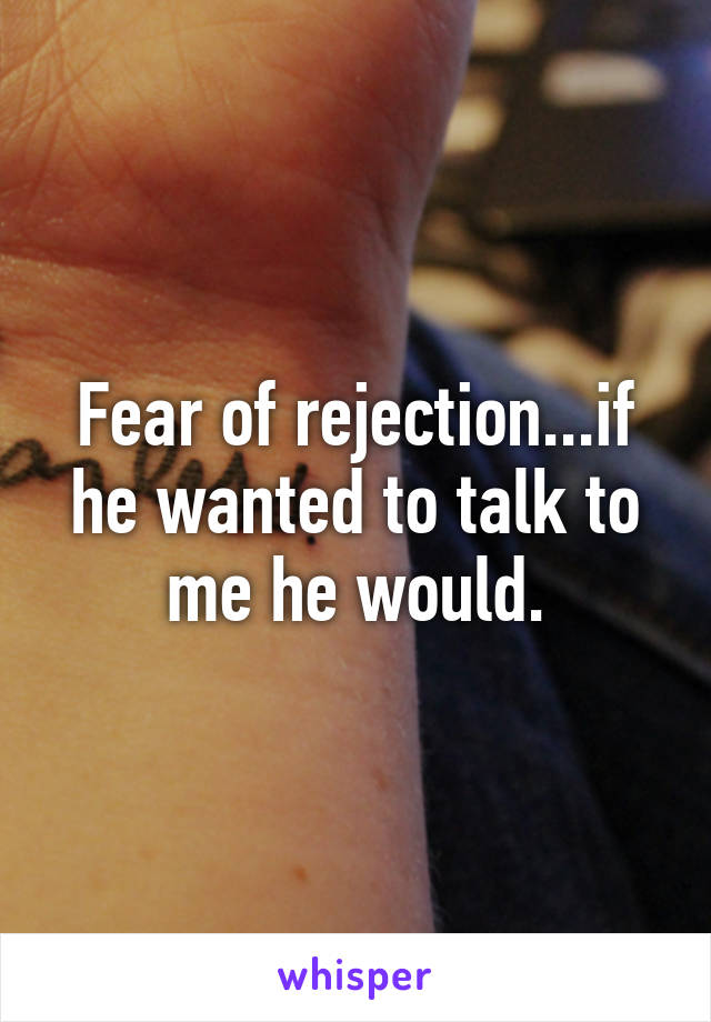 Fear of rejection...if he wanted to talk to me he would.