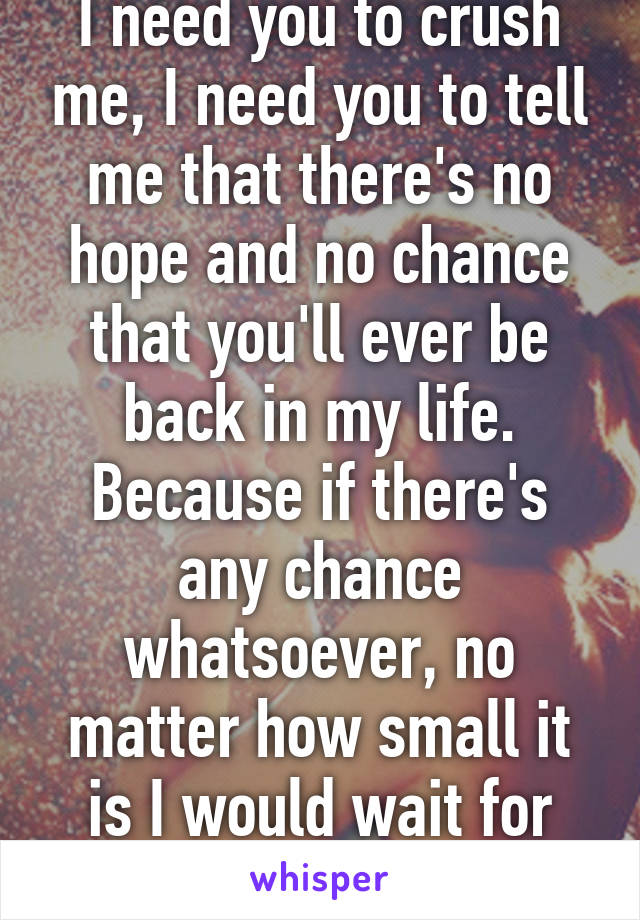 I need you to crush me, I need you to tell me that there's no hope and no chance that you'll ever be back in my life. Because if there's any chance whatsoever, no matter how small it is I would wait for you. So please end it