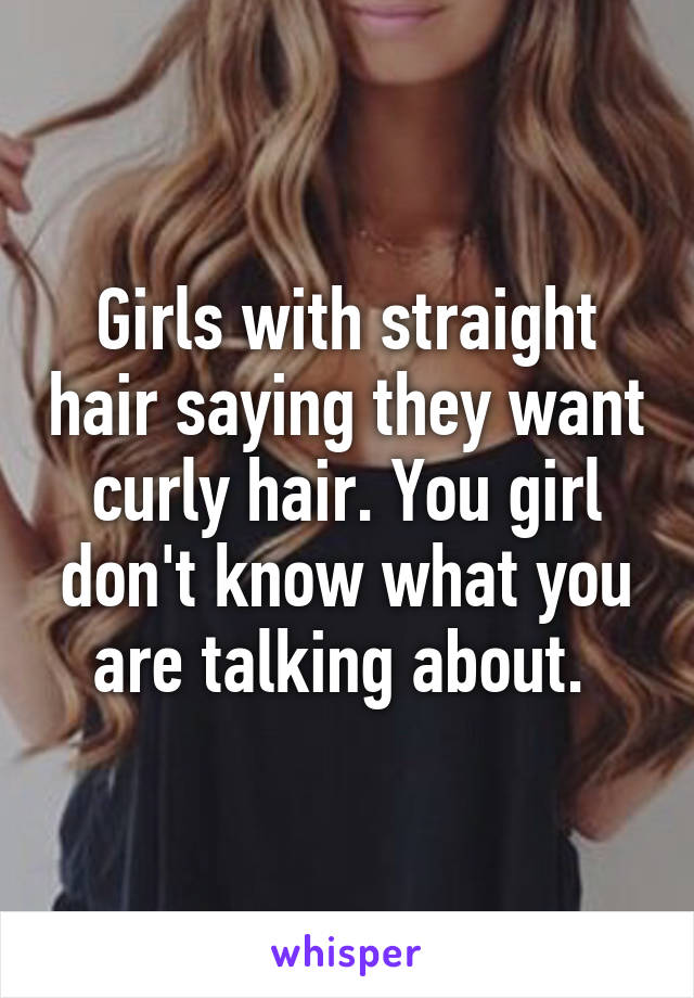 Girls with straight hair saying they want curly hair. You girl don't know what you are talking about. 