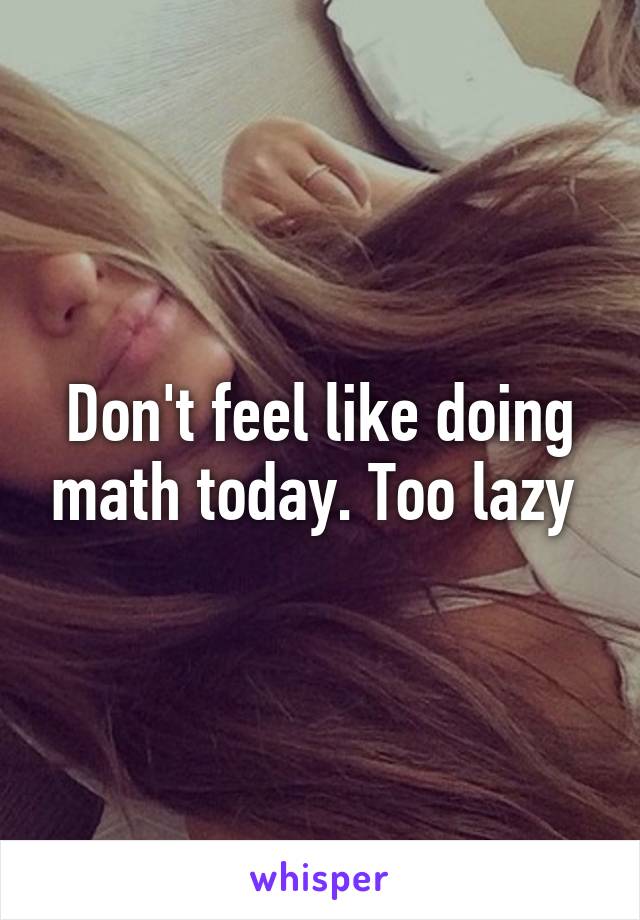 Don't feel like doing math today. Too lazy 