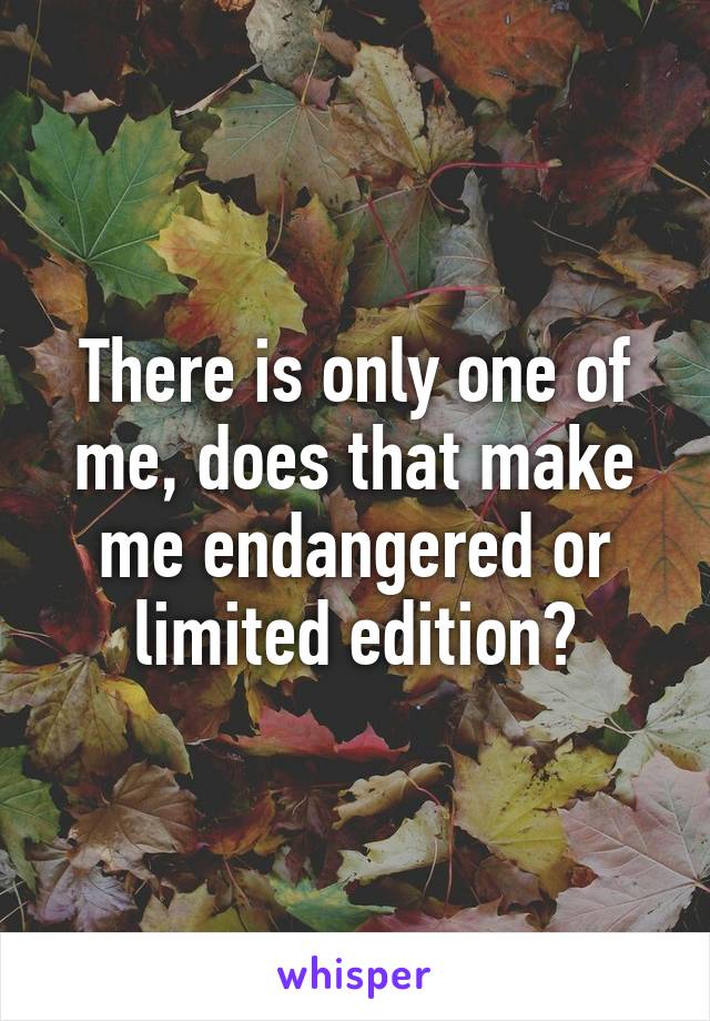 There is only one of me, does that make me endangered or limited edition?