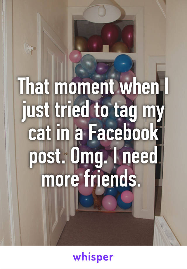 That moment when I just tried to tag my cat in a Facebook post. Omg. I need more friends. 