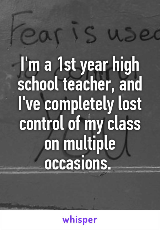 I'm a 1st year high school teacher, and I've completely lost control of my class on multiple occasions. 