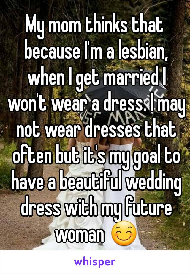 My mom thinks that because I'm a lesbian, when I get married I won't wear a dress. I may not wear dresses that often but it's my goal to have a beautiful wedding dress with my future woman 😊