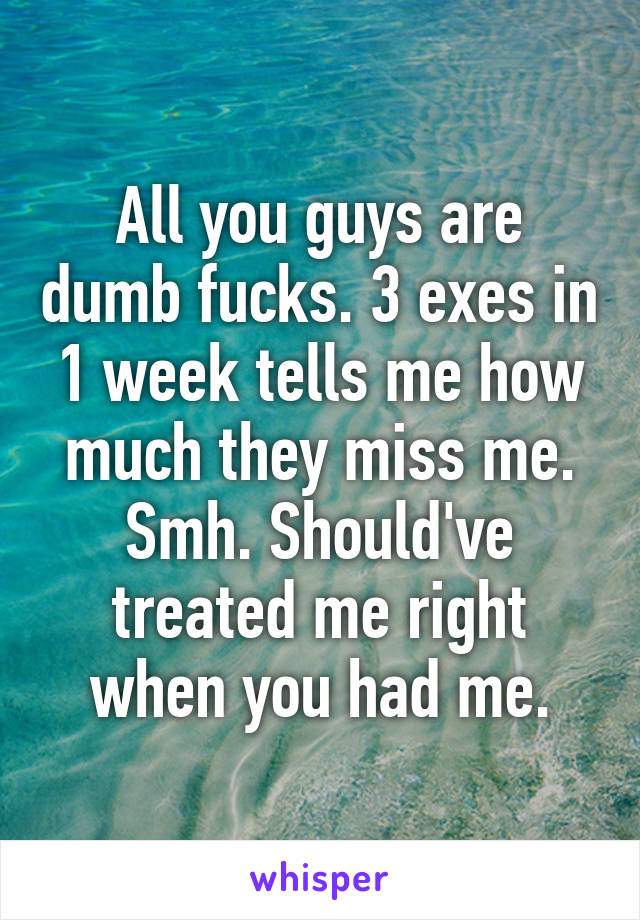 All you guys are dumb fucks. 3 exes in 1 week tells me how much they miss me. Smh. Should've treated me right when you had me.