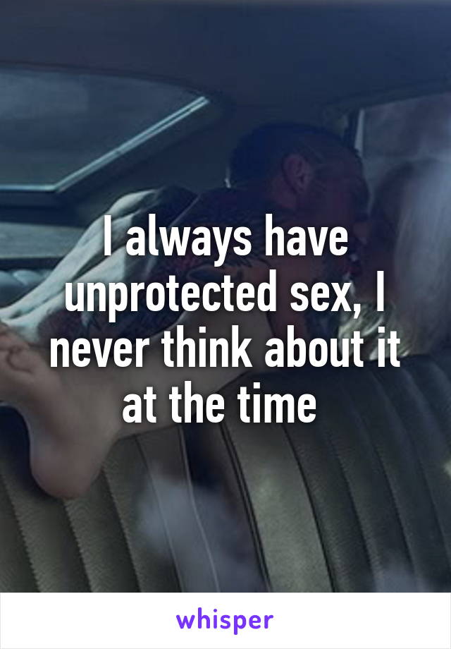 I always have unprotected sex, I never think about it at the time 