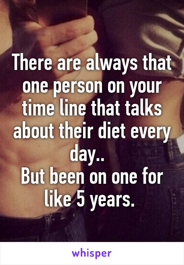 There are always that one person on your time line that talks about their diet every day..  
But been on one for like 5 years. 