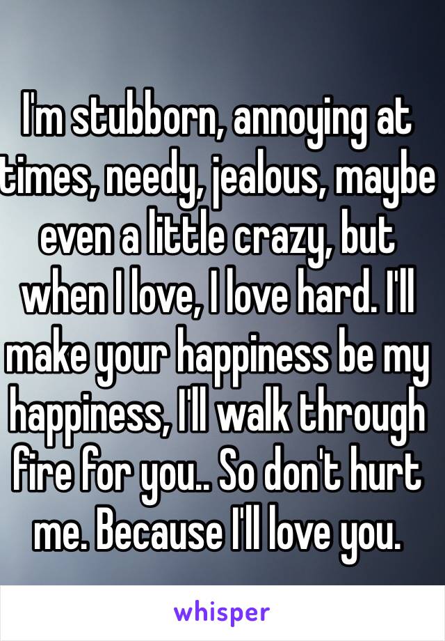 I'm stubborn, annoying at times, needy, jealous, maybe even a little crazy, but when I love, I love hard. I'll make your happiness be my happiness, I'll walk through fire for you.. So don't hurt me. Because I'll love you. 