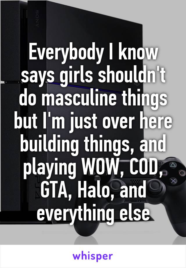 Everybody I know says girls shouldn't do masculine things but I'm just over here building things, and playing WOW, COD, GTA, Halo, and everything else