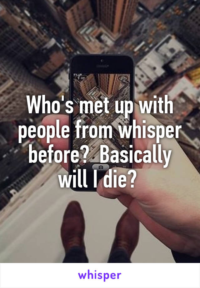 Who's met up with people from whisper before?  Basically will I die? 