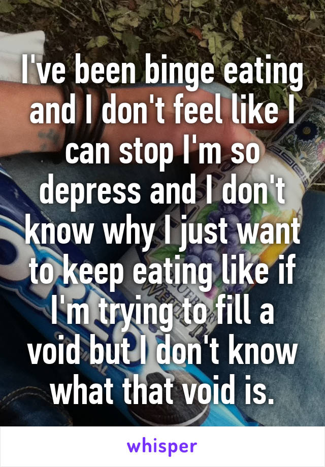 I've been binge eating and I don't feel like I can stop I'm so depress and I don't know why I just want to keep eating like if I'm trying to fill a void but I don't know what that void is.