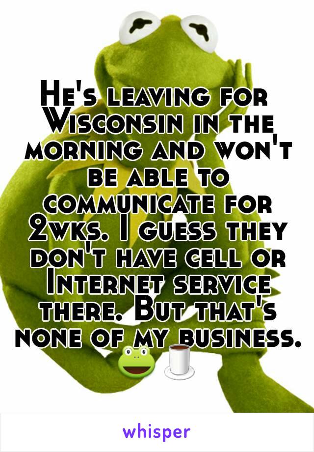 He's leaving for Wisconsin in the morning and won't be able to communicate for 2wks. I guess they don't have cell or Internet service there. But that's none of my business. 🐸🍵