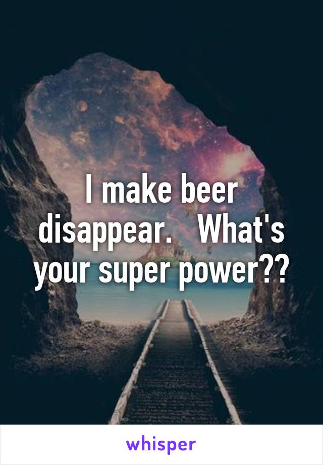 I make beer disappear.   What's your super power??