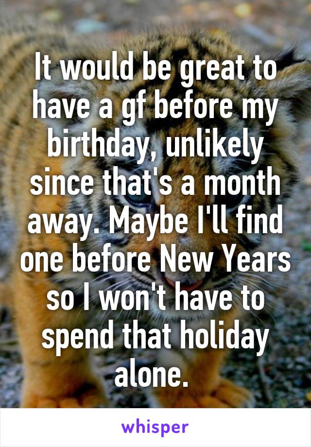 It would be great to have a gf before my birthday, unlikely since that's a month away. Maybe I'll find one before New Years so I won't have to spend that holiday alone. 