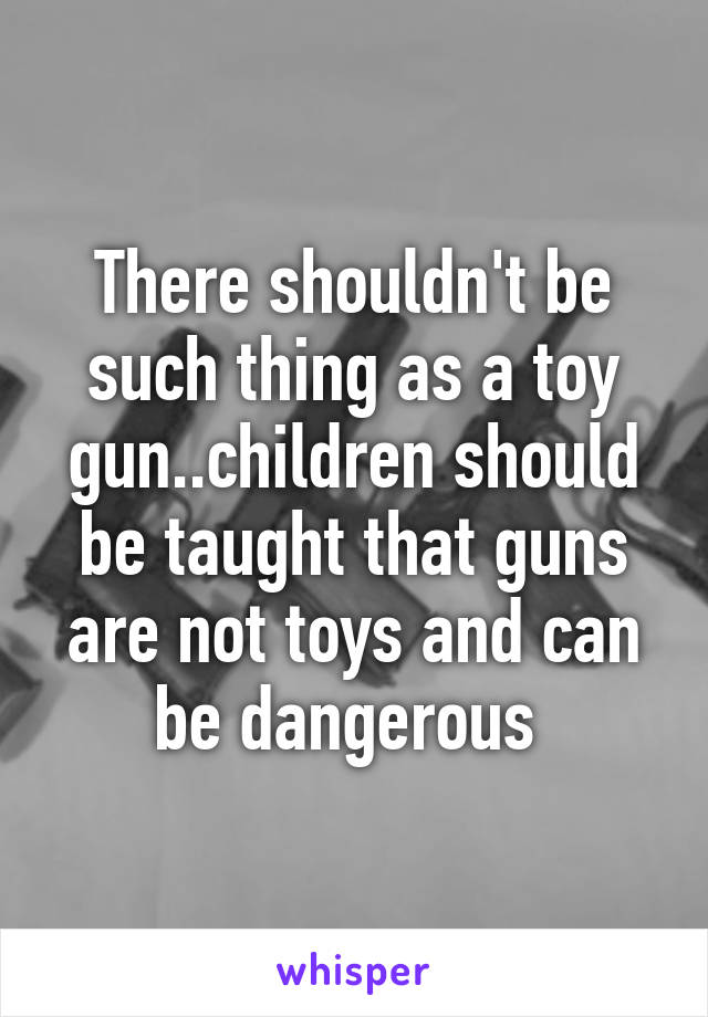 There shouldn't be such thing as a toy gun..children should be taught that guns are not toys and can be dangerous 