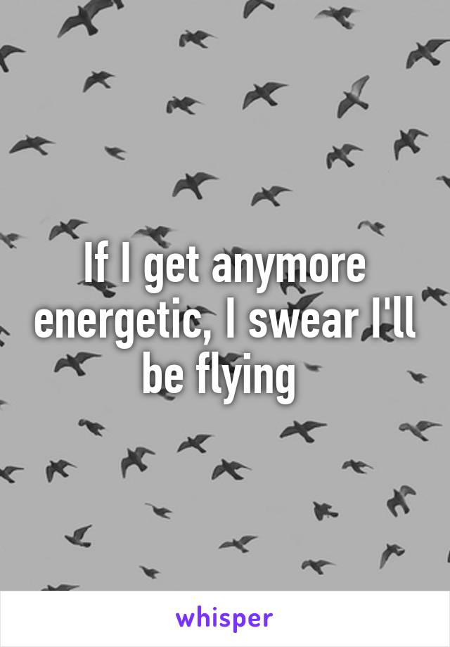 If I get anymore energetic, I swear I'll be flying 