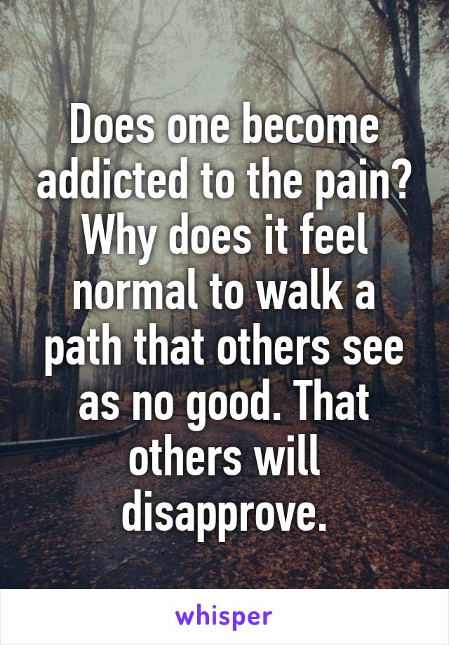 Does one become addicted to the pain? Why does it feel normal to walk a path that others see as no good. That others will disapprove.