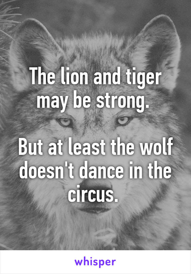 The lion and tiger may be strong. 

But at least the wolf doesn't dance in the circus. 